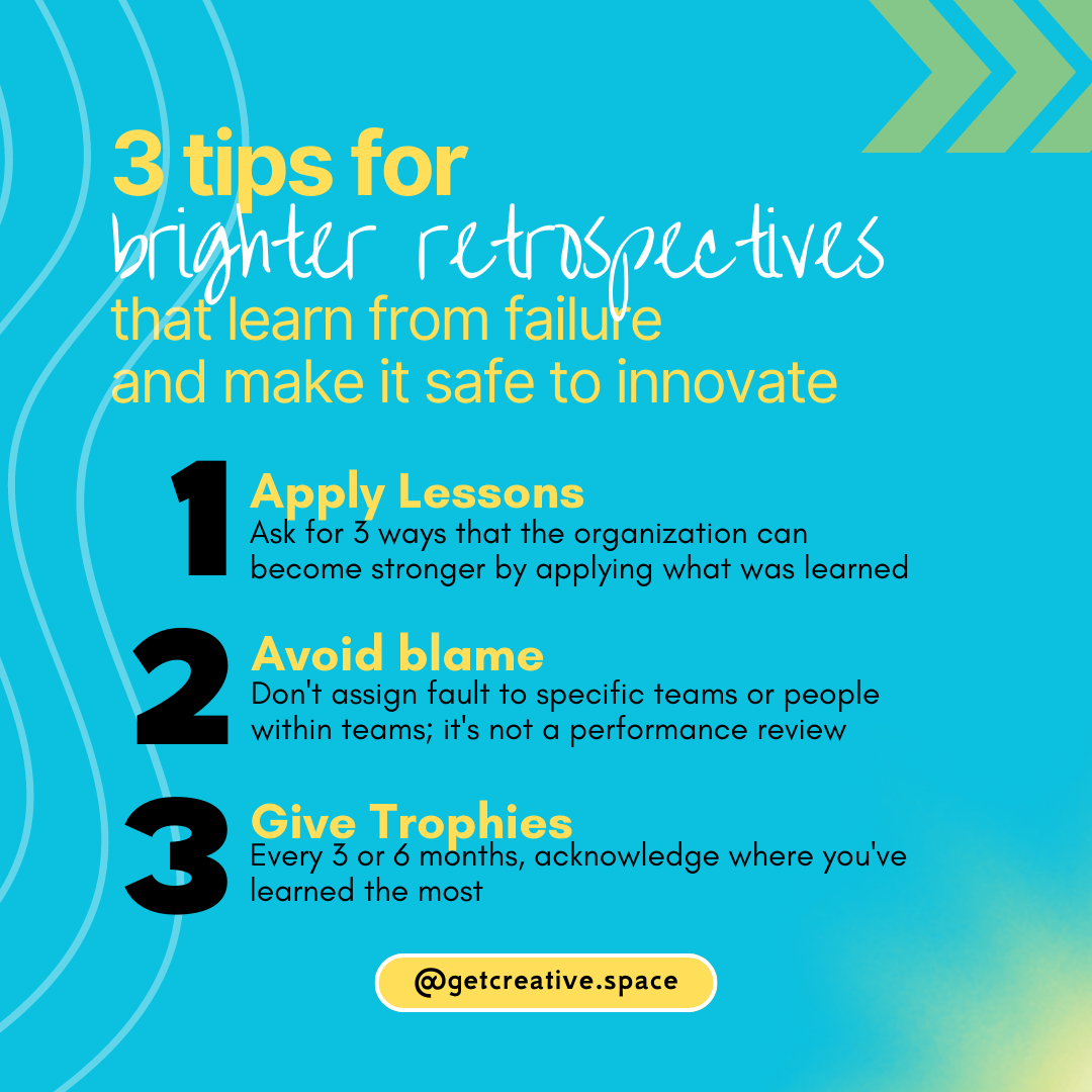 3 tips for brighter retrospectives that learn from failure and make it safe to innovate 1. Apply Lessons Ask for 3 ways that the organization can become stronger by applying what was learned 2. Avoid blame Don't assign fault to specific teams or people within teams; it's not a performance review 3. Give Trophies Every 3 or 6 months, acknowledge where you've learned the most