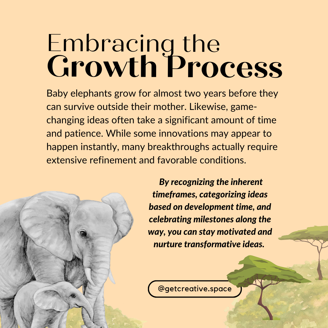 Embracing the Growth Process Baby elephants grow for almost two years before they can survive outside their mother. Likewise, game-changing ideas often take a significant amount of time and patience. While some innovations may appear to happen instantly, many breakthroughs actually require extensive refinement and favorable conditions. By recognizing the inherent timeframes, categorizing ideas based on development time, and celebrating milestones along the way, you can stay motivated and nurture transformative ideas.