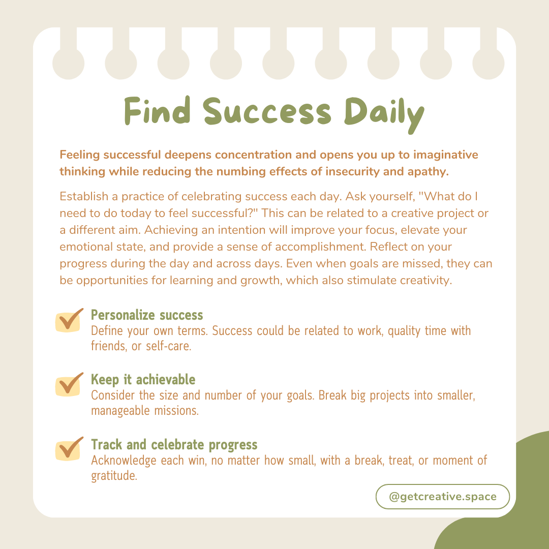 Find Success Daily | Feeling successful deepens concentration and opens you up to imaginative thinking while reducing the numbing effect of insecurity and apathy. Establish a practice of celebrating success each day. Ask yourself, "What do I need to do today to feel successful?" This can be related to a creative project or a different aim. Achieving an intention will improve your focus, elevate your emotional state, and provide a sense of accomplishment. Reflect on your progress during the day and across days. Even when goals are missed, they can be opportunities for learning and growth, which also stimulate creativity. | Personalize success Define your own terms. Success could be related to work, quality time with friends, or self-care. | Keep it achievable Consider the size and number of your goals. Break big projects into smaller, manageable missions. | Track and celebrate progress Acknowledge each win, no matter how small, with a break, treat, or moment of gratitude.