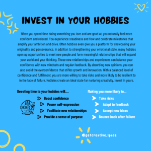 Invest in your hobbies Hobbies boost confidence, power self-expression, facilitate new relationships, and provide a sense of purpose. This encourages you to take risks, adapt to feedback, accept new ideas, and bounce back after failure.