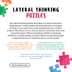 Use lateral thinking puzzles like these as a playful exercise to challenge your mental models and enter blue-sky or divergent thinking. As you solve them, make parallels with your creative projects. How did you find or miss an obscure connection that could reveal the answer? What beliefs or perceived limitations could be holding you back? What unconventional angle or approach led you or could have led you to the answer? There are a dozen eggs in a carton. Twelve people each take a single egg, but there is one egg left in the carton. How? Three kids enter a room, but only two walk out. The room is empty. Where is the third kid? A man who lives in a 30-story building decides to jump out of his window. He survives the fall with no injuries. How did that happen?